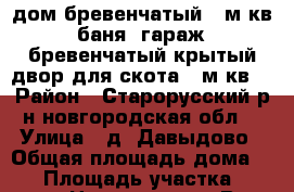 дом бревенчатый 70м.кв. баня. гараж. бревенчатый крытый двор для скота 80м.кв. › Район ­ Старорусский р-н новгородская обл. › Улица ­ д. Давыдово › Общая площадь дома ­ 70 › Площадь участка ­ 30 000 › Цена ­ 590 000 - Все города Недвижимость » Дома, коттеджи, дачи продажа   . Пензенская обл.,Мокшанский р-н